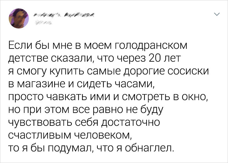 И 1 Если бы мне в моем голодранском детстве сказали что через 20 лет я смогу купить самые дорогие сосиски в магазине и сидеть часами просто чавкать ими и смотреть в окно но при этом все равно не буду чувствовать себя достаточно счастливым человеком то я бы подумал что Я обнаглел