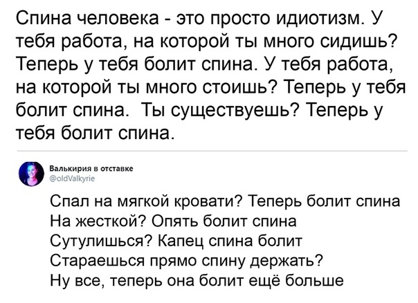 Спина человека это просто идиотизм У тебя работа на которой ты много сидишь Теперь у тебя болит спина У тебя работа на которой ты много стоишь Теперь у тебя болит спина Ты существуешь Теперь у тебя болит спина Валькирия в мпикс Спап на мягкой кровати Теперь болит спина На жесткой Опять болит спина Сутулишься Капец спина болит Стараешься прямо спину держать Ну все теперь она болит ещё больше