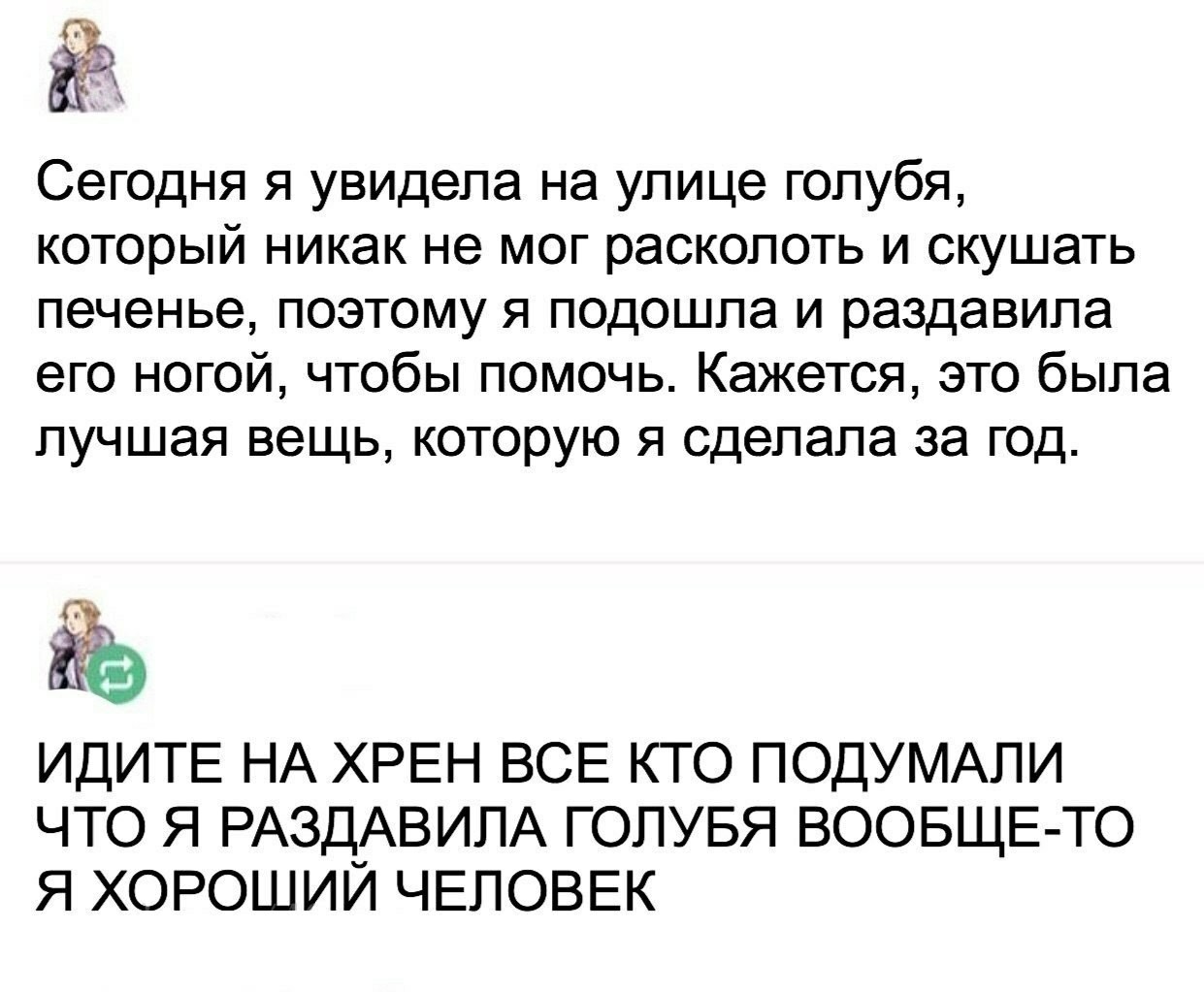 Сегодня я увидела на улице голубя который никак не мог расколоть и скушать печенье поэтому я подошла и раздавила его ногой чтобы помочь Кажется это была лучшая вещь которую я сделала за год ИДИТЕ НА ХРЕН ВСЕ КТО ПОДУМАПИ ЧТО Я РАЗДАВИПА ГОПУБЯ ВООБЩЕ ТО Я ХОРОШИИ ЧЕЛОВЕК