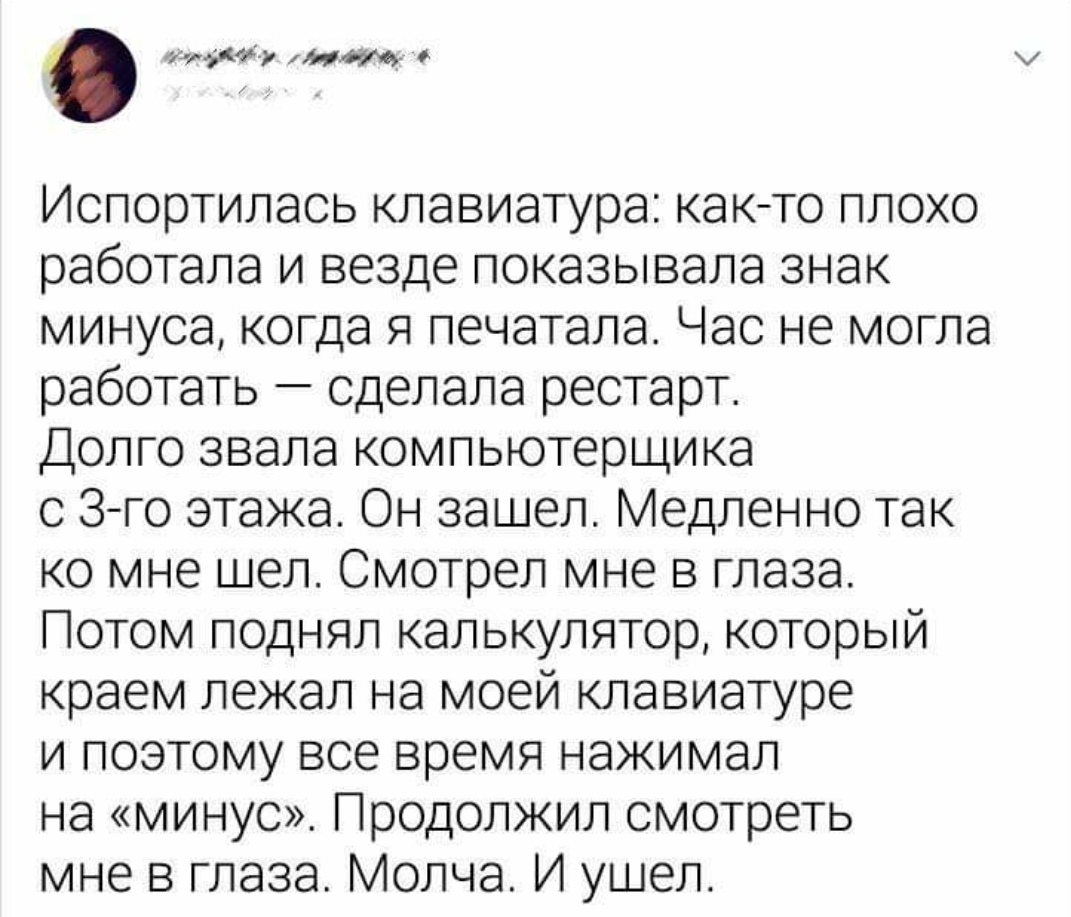 дмиг мт Ислортилась клавиатура как то плохо работала и везде показывала знак минуса когда я печатала Час не могла работать сделала рестарт Долго звала компьютерщика с 3 го этажа Он зашел Медленно так ко мне шел Смотрел мне в глаза Потом поднял калькулятор который краем лежал на моей клавиатуре и поэтому все время нажимал на минус Продолжил смотреть мне в глаза Молча И ушел