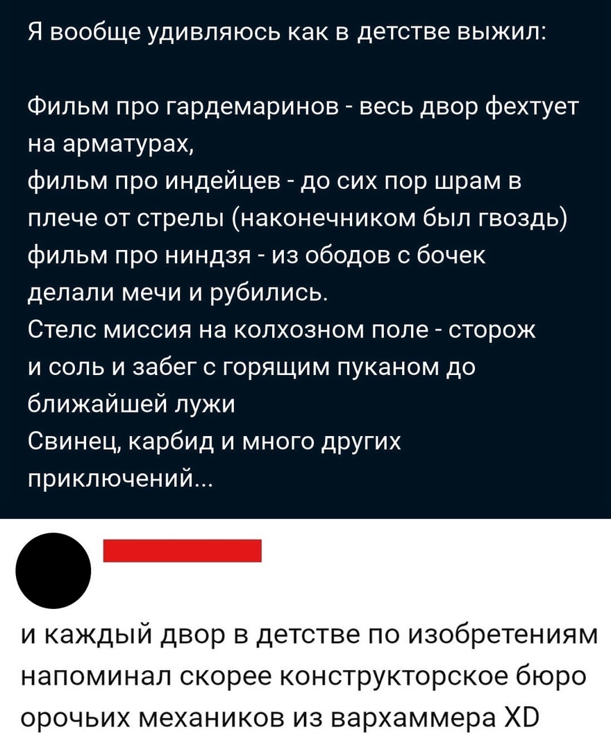 Я вообще удивляюсь как в детстве выжил Фильм про гардемаринов весь двор фехтует на арматурах фильм про индейцев до сих пор шрам в плече от стрелы наконечником был гвоздь фильм про ниндзя из ободов с бочек делали мечи и рубились Стелс миссия на колхозном поле сторож и соль и забег с горящим пуканом до ближайшей лужи Свинец карбид и много других приключений и каждый двор в детстве по изобретениям на