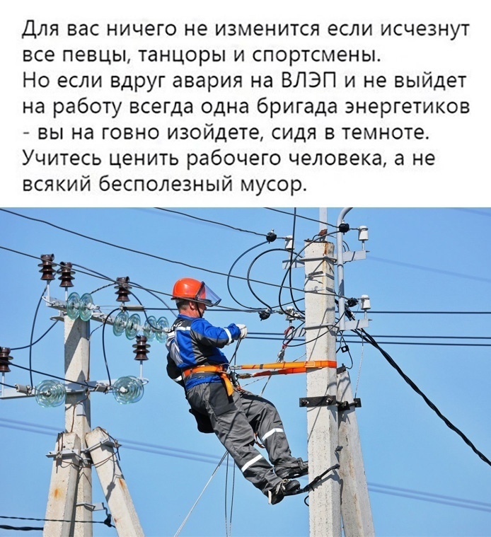 Для вас ничего не изменится если исчезнут все певцы танцоры и спортсмены Но если вдруг авария на ВЛЭП и не выйдет на работу всегда одна бригада энергетиков вы на говно изойдете сидя в темноте Учитесь ценить рабочего человека а не всякий бесполезный мусор