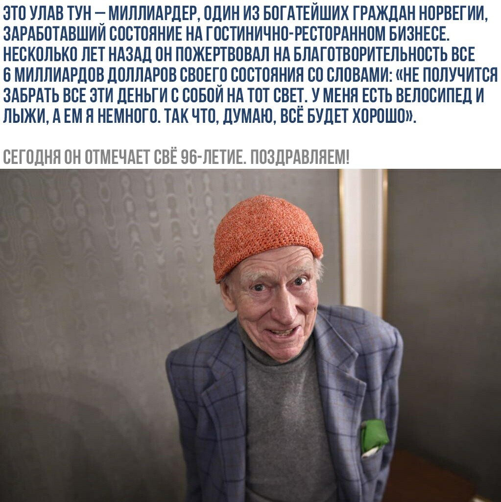 ЗТО УЛАВ ТУН Т МИЛЛИАРДЕР ОДИН ИЗ БОГАТЕИШИХ ГРАЖДАН НОРВЕГИИ ЗАРАБОТАВШИИ СОСТОЯНИЕ НА ГОСТИНИЧНО РЕСТОРАННОМ БИЗНЕСЕ НЕСКОЛЬКО ЛЕТ НАЗАД ОН ПОЖЕРТВОВАЛ НА БЛАГОТВОРИТЕЛЬНОСТЬ ВСЕ БМИЛЛИАРДОВ ДОЛЛАРОВ СВОЕГуО СОСТОЯНИЯ СО СЛОВАМИ НЕ ПОЛУЧИТСЯ ЗАБРАТЬ ВСЕ ЗТИ ДЕНЬГИ С СОБОИ НА ТОТ СВЕТ У МЕНЯ ЕСТЬ ВЕЛОСИПЕД И ЛЫЖИ А ЕМ Я НЕМНОГО ТАК ЧТО ДУМАЮ ВСЕ БУДЕТ ХОРОШО СЕГОДНЯ ОН ОТМЕЧАЕТ СВЕ ОБ ЛЕТИЕ ПОЗДР