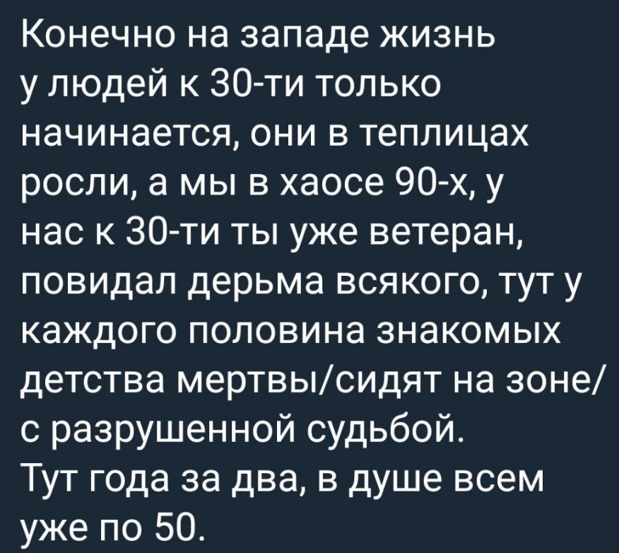 Конечно на западе жизнь у людей к 30ти только начинается они в теплицах росли а мы в хаосе 90 х у нас к 30 ти ты уже ветеран повидал дерьма всякого тут у каждого половина знакомых детства мертвысидят на зоне с разрушенной судьбой Тут года за два в душе всем уже по 50
