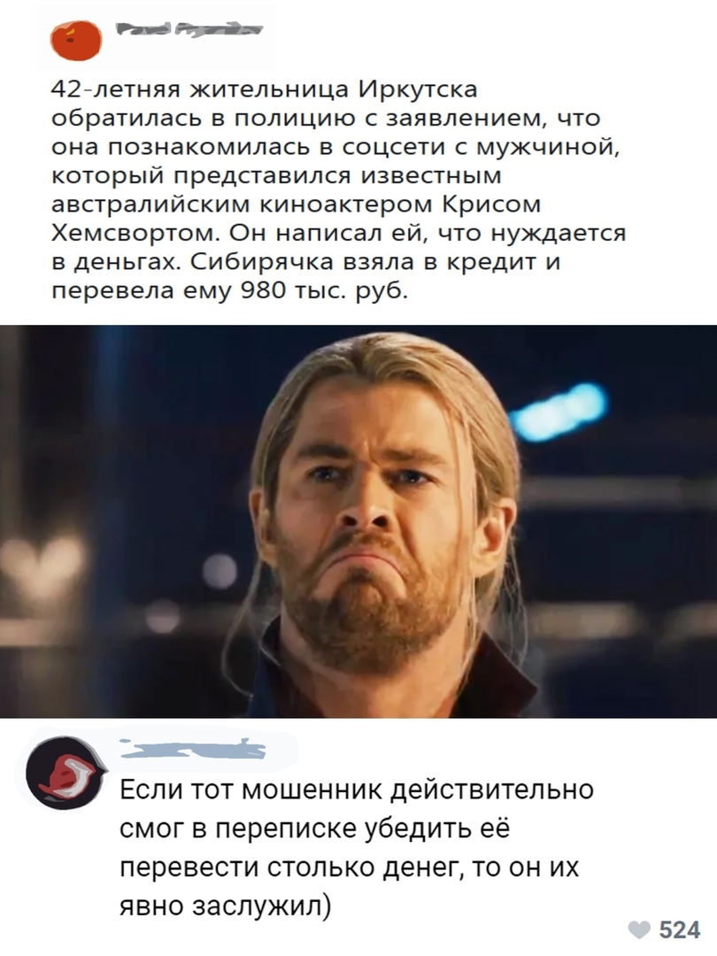 _ Ьпа 42 летняя жительница Иркутска обратилась в полицию с заявлением что она познакомилась в соцсети с мужчиной который представился известным австралийским киноактером Крисом Хемсвортом Он написал ей что нуждается в деньгах Сибирячка взяла в кредит и перевела ему 980 тыс руб Если тот мошенник действительно смог в переписке убедить её перевести столько денег то он их явно заслужил 524