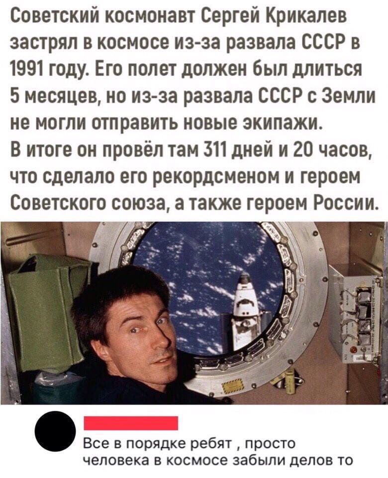 Советский космонавт Сергей Крикалев застрял в космосе из за развала СССР в 1991 году Его полет должен был длиться 5 месяцев но из за развала СССР с Земли не могли отправить новые экипажи В итоге он провёл там 311 дней и 20 часов что сделало его рекордсменом и героем Советского союза а также героем России Все в порядке ребят просто человека В космосе забыли делов ТО