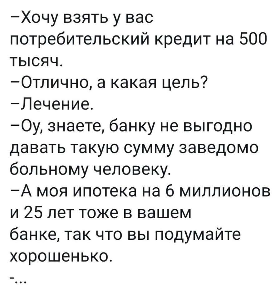 Хочу взять у вас потребительский кредит на 500 тысяч Отлично а какая цель Лечение Оу знаете банку не выгодно давать такую сумму заведомо больному человеку А моя ипотека на 6 миллионов и 25 лет тоже в вашем банке так что вы подумайте хорошенько