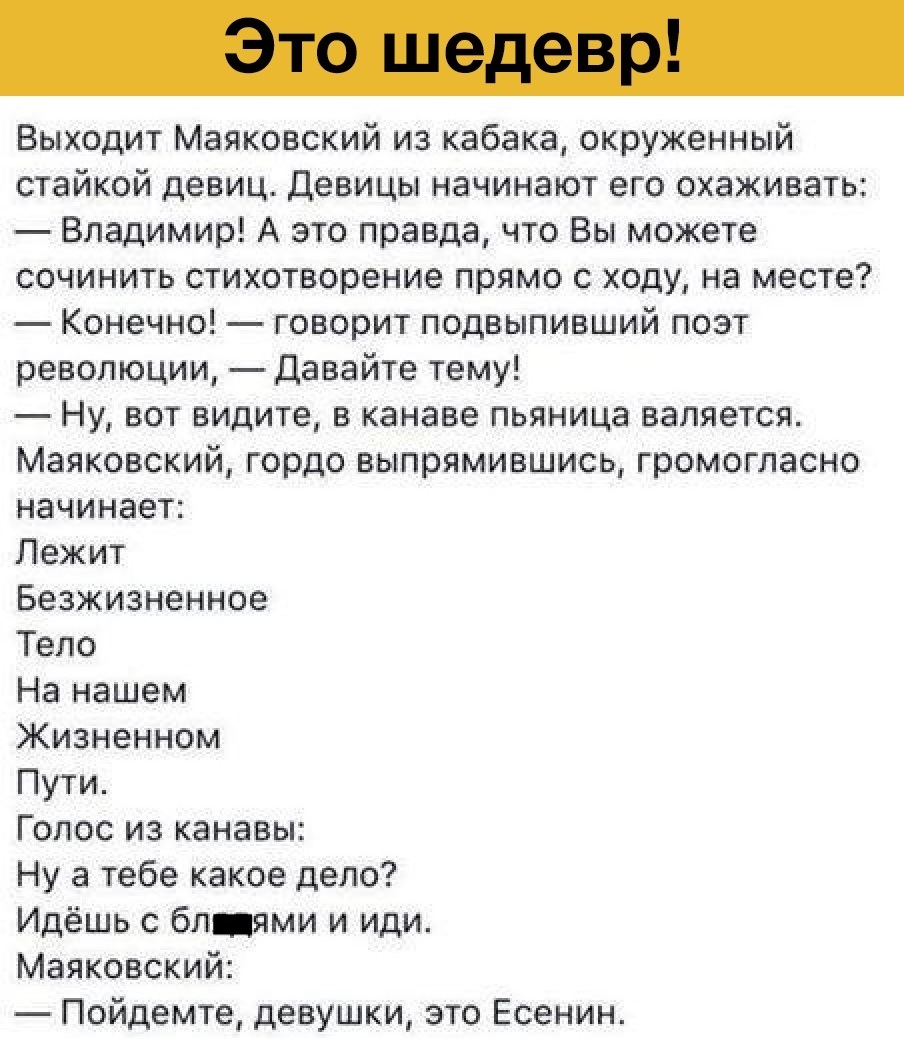 Выходит Маяковский из кабака окруженный стайкой девиц Девицы начинают его окаживать Владимир А это правда что Вы можете сочинить стихотворение прямо с ходу на месте Конечно говорит подвыпивший поэт революции давайте тему Ну вот видите в канаве пьяница валяется Маяковский гордо выпрямившись громогласно начинает Лежит Безжизненное Тело На нашем Жизненном Пути Голос из канавы Ну а тебе какое депо Идё