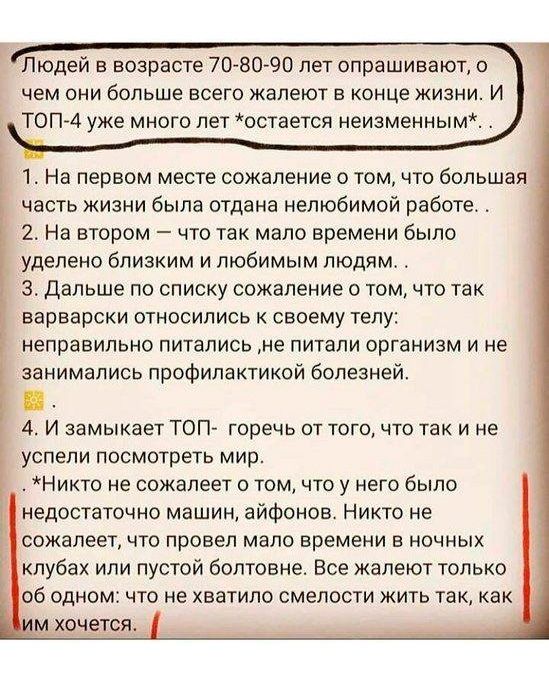 Людей в возрасте 708090 лет опрашивают о чем они больше всего жалеют в конце жизни И ТОП 4 уже много лет остается неизменным 1 На первом месте сожаление о том что большая часть жизни была отдана нелюбимой работе 2 На втором что так мало времени было _ уделено близким и любимым людям 3 Дальше по списку сожаление о том что так варварски относились к своему телу неправильно питались не питали организ