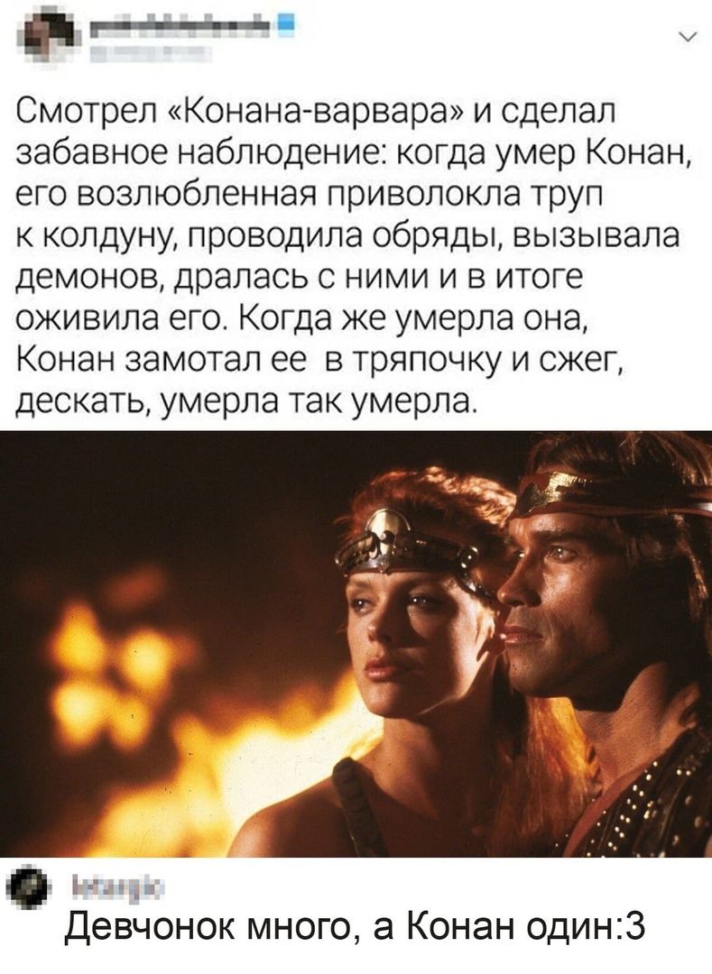 _ Смотрел Конана варвара и сделал забавное наблюдение когда умер Конан его возлюбленная приволокла труп к колдуну проводила обряды вызывала демонов дралась с ними и в итоге оживила его Когда же умерла она Конан замотал ее в тряпочку и сжег дескать умерла так умерла __ Девчонок много а Конан один3