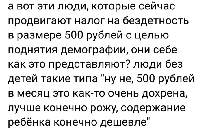 а вот эти люди которые сейчас продвигают налог на бездетность в размере 500 рублей с целью поднятия демографии они себе как это представляют люди без детей такие типа ну не 500 рублей в месяц это както очень дохрена лучше конечно рожу содержание ребёнка конечно дешевле