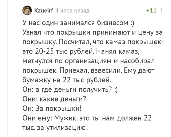 Кіиеігі 4 часа назад 911 3 У нас один занимался бизнесом Узнал что покрышки принимают и цену за покрышку Посчитал что камаз покрышек зто 20 25 тыс рублей Нанял камаз метнулся по организациям и насобирал покрышек Приехал взвесили Ему дают бумажку на 22 тыс рублей Он а где деньги получить Они какие деньги Он За покрышки Они ему Мужик это ты нам должен 22 тыс за утилизацию