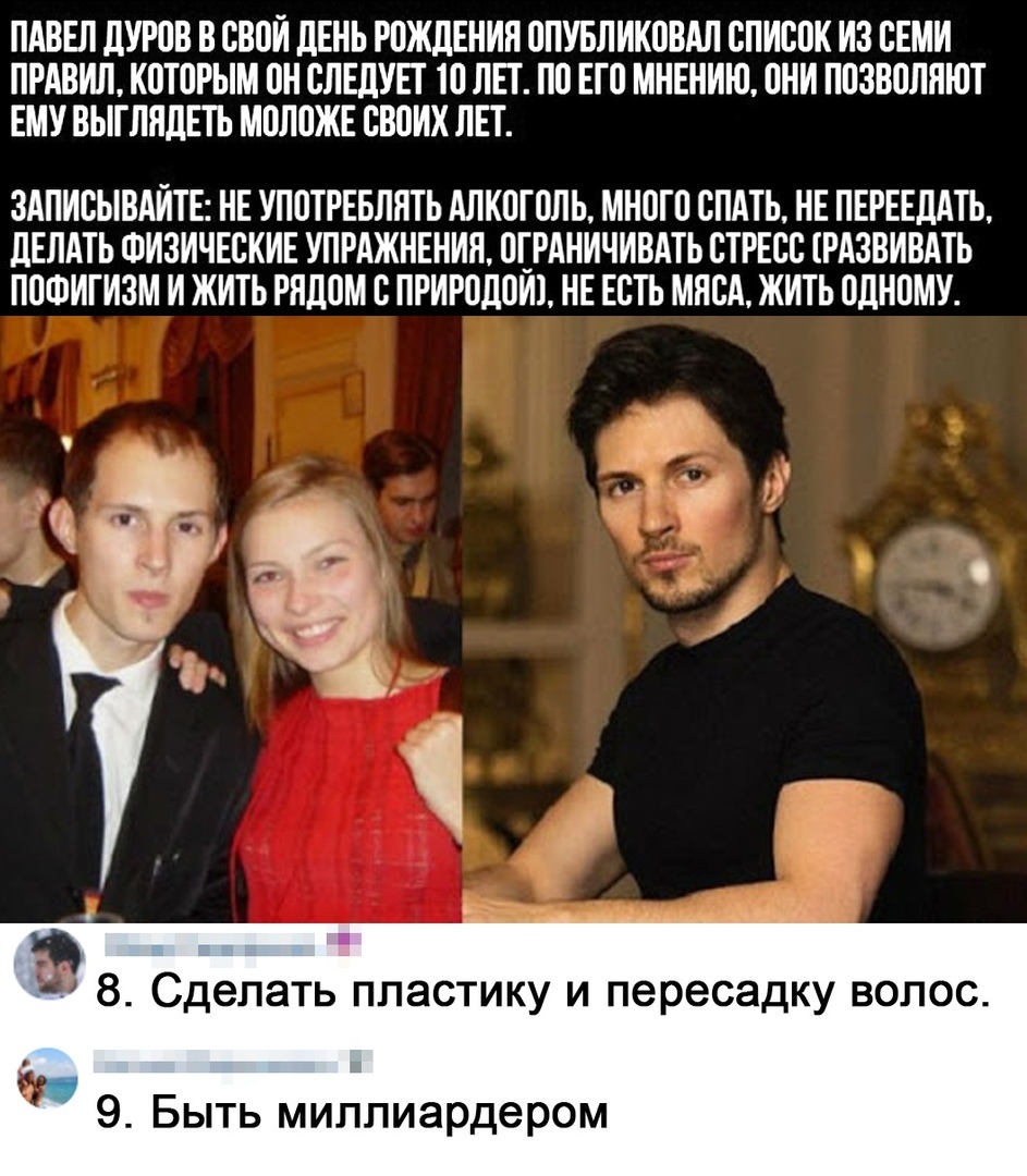 ПАВЕЛ дУРОВ В СВОИ ЛЕНЬ РОЖДЕНИЯ ОПУБЛИКОВАЛ СПИСОК ИЗ СЕМИ ПРАВИЛ КОТОРЫМ ОН СЛЕДУЕТ ТО ЛЕТ ПО ЕТО МНЕНИЮ ОНИ ПОЗВОЛПТОТ ЕМУ ВЬТТЛПДЕТЬ МОЛОЖЕ СВОИХ ЛЕТ ЗАПИСЫВАИТЕ НЕ УПОТРЕБЛНТЬ АЛКОГОЛЬ МНОГО СПАТЬ НЕ ПЕРЕЕДАТЬ дЕЛАТЬ ФИЗИЧЕСКИЕ УПРАЖНЕНИЯ ОТРАНИЧИВАТЬ СТРЕСС ТРАЗВИВАТЬ ПОФИГИЗМ И ЖИТЬ РЯДОМ С ПРИРОДОИТ НЕ ЕСТЬ МЯСА ЖИТЬ ОДНОМУ 8 Сделать пластику и пересадку волос 9 Быть миллиардером