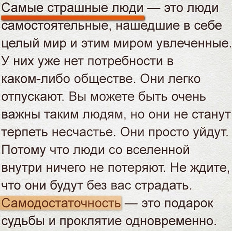 Самые страшные люди это люди дшие в себе целый мир и этим миром увлеченные У них уже нет потребности в каком либо обществе Они легко отпускают Вы можете быть очень важны таким людям но они не станут терпеть несчастье Они просто уйдут Потому что люди со вселенной внутри ничего не потеряют Не ждите что они будут без вас страдать 1 это подарок судьбы и проклятие одновременно