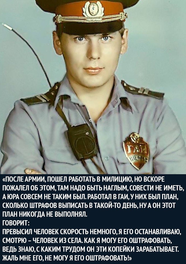 ПОСЛЕ АРМИИ ПОШЕЛ РАБОТАТЬ В МИЛИЦИЮ НО ВСКОРЕ ПОЖАЛЕЛ ОБ ЭТОМТАМ НАДО БЫТЬ НАГЛЫМ СОВЕСТИ НЕ ИМЕТЬ А ЮРА СОВСЕМ НЕ ТАКИМ БЫЛ РАБОТАЛ В ГАИУНИХ БЫЛ ПЛАН СКОЛЬКО ШТРАФОВ ВЫПИСАТЬ В ТАКОЙ ТО дЕНЬ НУА ОН ЭТОТ ПЛАН НИКОГДА НЕ ВЫПОЛНЯЛ ГОВОРИТ ПРЕВЫСИЛ ЧЕЛОВЕК СКОРОСТЬ НЕМНОГОЯ ЕГО ОСТАНАВЛИВАЮ СМОТРЮ ЧЕЛОВЕК ИЗ СЕЛА КАК Я МОГУ ЕГО ОШТРАФОВАТЬ ВЕДЬ 3НАЮС КАКИМ ТРУДОМ ОН ЭТИ КОПЕЙКИ ЗАРАБАТЫВАЕТ ЖАЛЬ МН