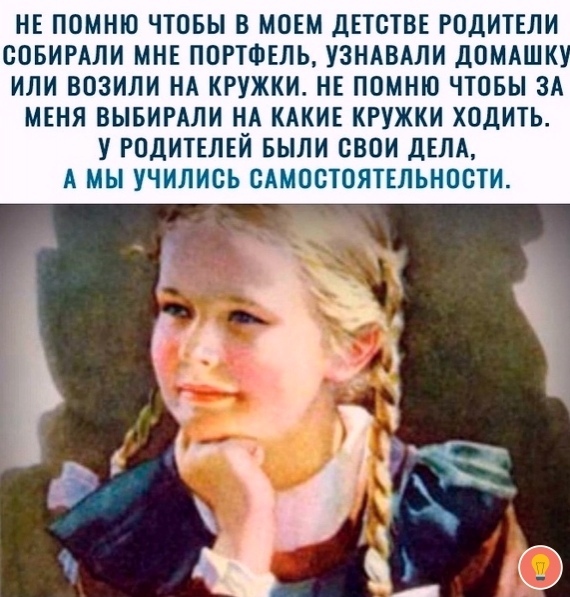 НЕ ПОМНЮ ЧТОБЫ В МОЕМ ДЕТСТВЕ РОДИТЕЛИ ВОБИРАЛИ МНЕ ПОРТФЕЛЬ УЗНАБАЛИ ДОМАШК ИЛИ ВОЗИЛИ НА КРУЖКИ НЕ ПОМНЮ ЧТОБЫ ЗА МЕНЯ ВЫБИРАЛИ НА КАКИЕ КРУЖКИ ХОДИТЬ У РОДИТЕЛЕЙ БЫЛИ СВОИ ДЕЛА А МЫ УЧИЛИСЬ САМОСТОЯТЕЛЬНОСТИ