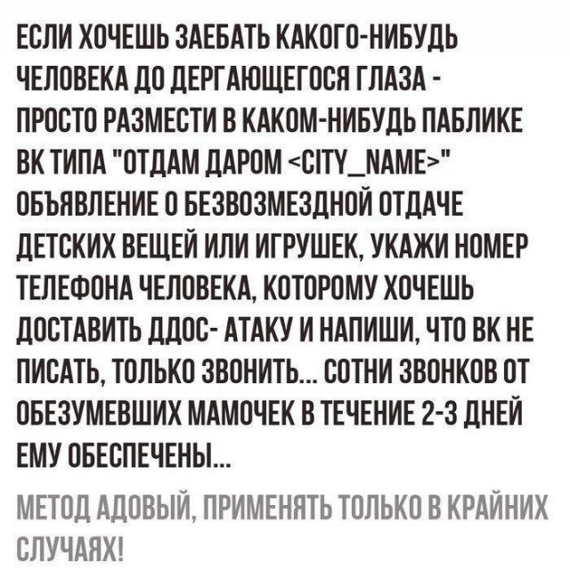 ЕСЛИ ХОЧЕШЬ ЗАЕБАТЬ КАКОГО НИБУДЬ ЧЕЛОВЕКА ДО ЛЕРГАЮЩЕГОСЯ ГЛАЗА ПРОСТО РАЗМЕСТИ В КАКОМ НИБУДЬ ПАБЛИКЕ ВК ТИПА ОТДАМ ДАРОМ СТУ_ЛАМЕ ОБЪЯВЛЕНИЕ О БЕЗВОЗМЕЗЛНОИ ОТДАЧЕ ПЕТСКИХ ВЕЩЕЙ ИЛИ ИГРУШЕК УКАЖИ НОМЕР ТЕЛЕФОНА ЧЕЛОВЕКА КОТОРОМУ ХОЧЕШЬ ПОСТАВИТЬ ЛДОС АТАКУ И НАПИШИ ЧТО ВК НЕ ПИСАТЬ ТОЛЬКО ЗВОНИТЬ СОТНИ ЗВОНКОВ ОТ ОБЕЗУМЕВШИХ МАМОЧЕК В ТЕЧЕНИЕ 2 3 дНЕИ ЕМУ ОБЕСПЕЧЕНЫ МЕТОД АДОВЫИ ПРИМЕНЯТЬ ТОЛЬК