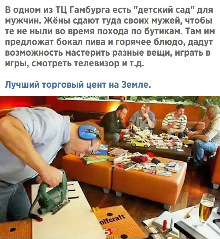 В одном из ТЦ Гамбурга есть детский сад для мужчин Жёны сдают туда своих мужей чтобы те не ныли во время похода по бутикам Там им предложат бокал пива и горячее блюдо дадут возможность мастерить разные вещи играть в игры смотреть телевизор и тд Лучший торговый цент на Земле