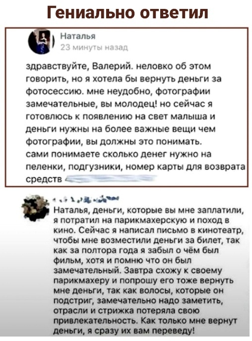 Гениально ответил Наталья здравствуйте Валерий неловко об этом говорить но я хотела бы вернуть деньги за Фотосессии мне неудобно Фотографии замечательные вы молодец но сейчас я готовлюсь к появлению на свет малыша и деньги нужны на более важные вещи чем Фотографии вы должны это понимать сами понимаете сколько денег нужно на пеленки ПОДГУЗНИКИ номер КЗРТЫ для возврата Средств ц д Наталья деньги кот