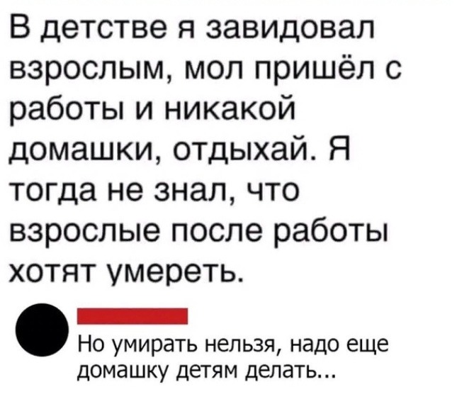 В детстве я завидовал взрослым мол пришёл с работы и никакой домашки отдыхай Я тогда не знал что взрослые после работы хотят умереть _ Но умирать нельзя надо еще домашку детям делать