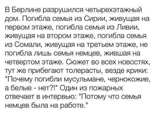 В Берлине разрушился четырехэтажный дом Погибла семья из Сирии живущая на первом этаже погибла семья из Ливии живущая на втором этаже погибла семья из Сомали живущая на третьем этаже не погибла ЛИШЬ семья немцев ЖИБШЭЯ на четвертом этаже Сюжет во всех новостях тут же прибегают толерасты везде крики Почему погибли мусульмане чернокожие а белые нет Один из пожарных отвечает в интервью Потому что сем