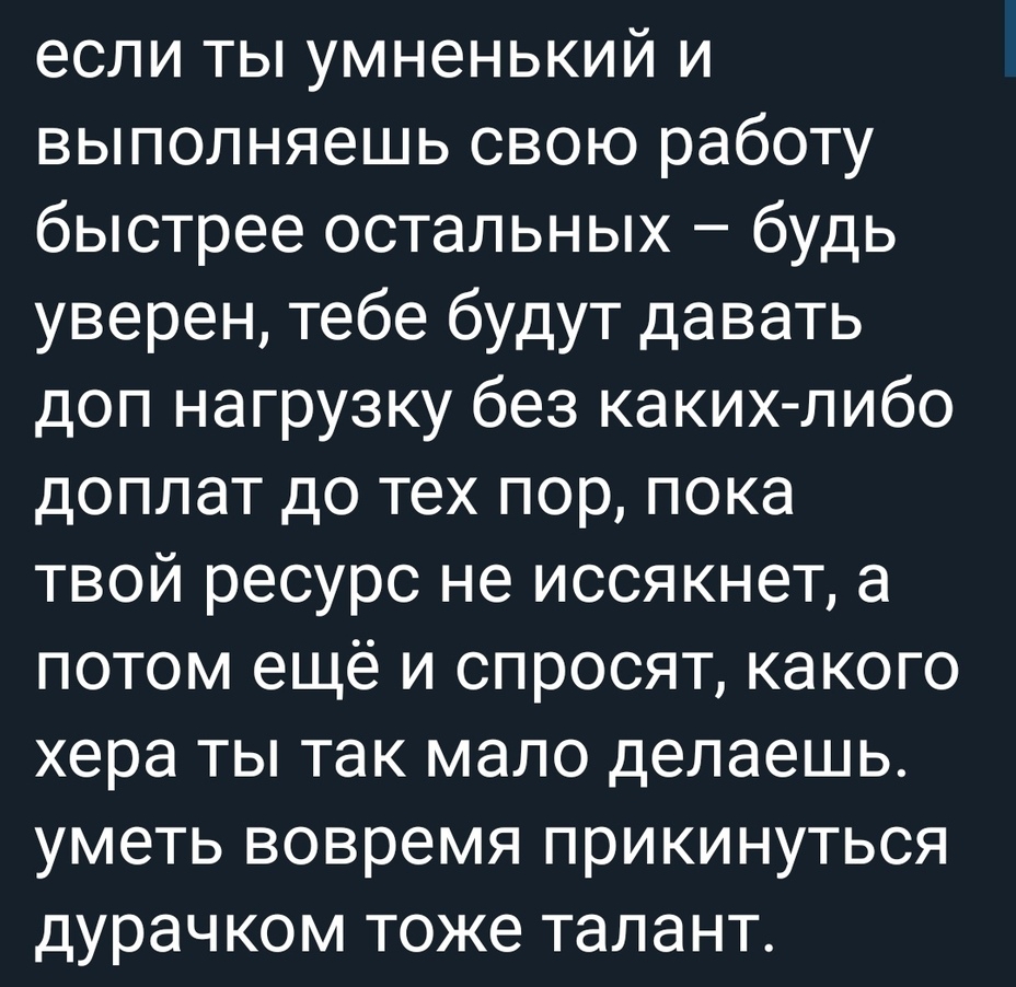 если ты умненький и выполняешь свою работу быстрее остальных будь уверен тебе будут давать доп нагрузку без каких либо доплат до тех пор пока твой ресурс не иссякнет а потом ещё и спросят какого хера ты так мало делаешь уметь вовремя прикинуться дурачком тоже талант