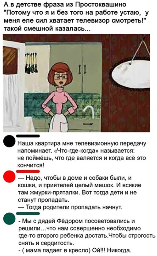 А в детстве фраза из Простоквашино Потому что я и без того на работе устаю у меня еле СИП хватает телевизор СМОТРЕТЬ такой смешной казалась Наша квартира мне телевизионную передачу напоминает Что тде когда называется не поймёшь что где валяется и когда все это кончится Надо чтобы в доме и собаки были и кошки и приятелей целый мешок И всякие там жмурки прятали Вот тогда дети и не станут пропадать Т