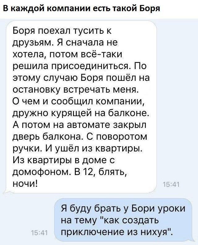 В каждой компании есть такой Боря Боря поехал тусить к друзьям Я сначала не хотела потом всётаки решила присоединиться По этому случаю Боря пошёл на остановку встречать меня 0 чем и сообщил компании дружно курящей на балконе А потом на автомате закрыл дверь балкона С поворотом ручки И ушёл из квартиры Из квартиры в доме с домофоном В 12 блять ночи Я буду брать у Бори уроки на тему как создать прик