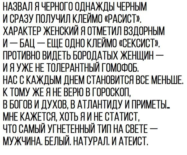 НАЗВАЛ Я ЧЕРНОГО ОДНАЖДЫ ЧЕРНЫМ И СРАЗУ ПОЛУЧИЛ КЛЕИМО РАСИСТ ХАРАКТЕР ЖЕНСКИЙ Я ОТМЕТИЛ ВЗДОРНЫМ И БАЦ ЕЩЕ ОДНО КЛЕИМО СЕКСИСТ ПРОТИВНО ВИДЕТЬ БОРОДАТЫХ ЖЕНЩИН И Я УЖЕ НЕ ТОЛЕРАНТНЫИ ГОМОФОБ НАС С КАЖДЫМ ДНЕМ СТАНОВИТСЯ ВСЕ МЕНЬШЕ К ТОМУ ЖЕ Я НЕ ВЕРЮ В ГОРОСКОП В БОГОВ И ДУХОВ В АТЛАНТИДУ И ПРИМЕТЫ МНЕ КАЖЕТСЯ ХОТЬ Н И_НЕ СТАТИСТ ЧТО САМЫИ УГНЕТЕННЫИ ТИП НА СВЕТЕ МУЖЧИНА БЕЛЫИ НАТУРАЛ И АТЕИСТ