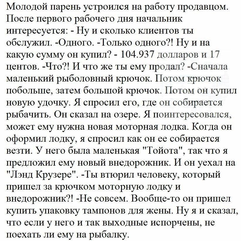 Молодой парень устроился на работу продавцом После первого рабочего дня начальник интересуется Ну и сколько клиентов ты обслужгш Одного Только одного Ну и на какую сумму он купил 104937 Долларов и 17 центов Что И что же ты ему продал Сначала маленький рыболовный крючок Потом крючок побольше затем большой крючок Потом он купил новую удочку Я спросил его где он собирается рыбачить Он сказал на озере