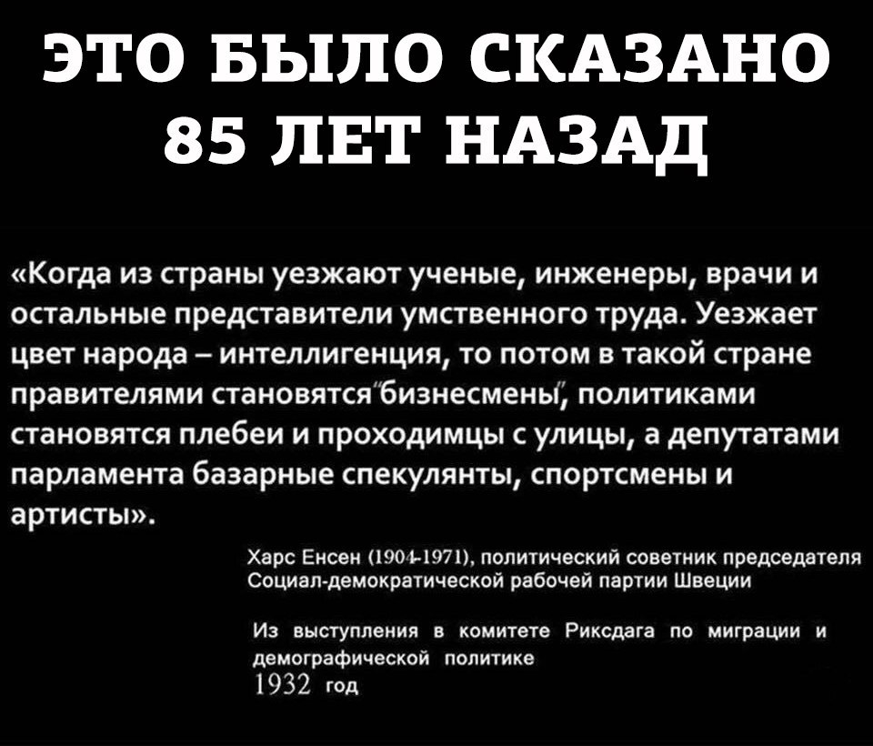это Было СКАЗАНО 85 ЛЕТ НАЗАД Когда из страны уезжают ученые инженеры врачи и остальные представители умственного труда Уезжает цвет народа интеллигенция то потом в такой стране правителями становятсябиэнесмены политиками становятся плебеи и проходимцы с улицы а депутатами парламента базарные спекулянты спортсмены и артисты Харс Енсен 1901 1971 политический советник председателя Боцман демократиче