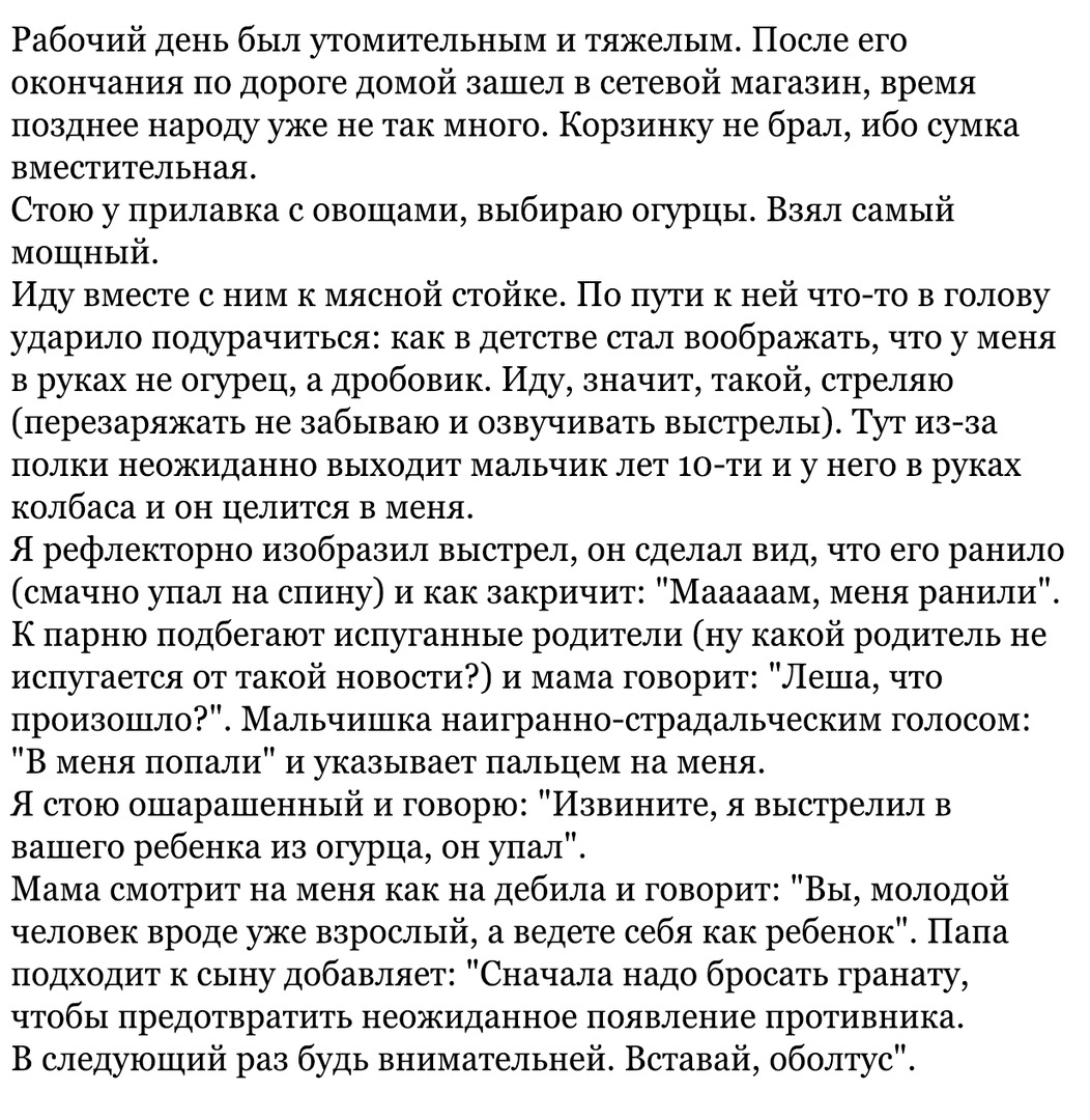 Рабочий день был утомительным и тяжелым После его окончания по дороге домой зашел в сетевой магазин время позднее народу уже не так много Корзинку не брал ибо сумка ВМеСТИТЕЛЬНЗЯ Стою у прилавка с овощами выбираю огурцы Взял самый мощный Иду вместе с ним к мясной стойке По пути к ней чтото в голову ударило подурачиться как в детстве стал воображать что у меня в руках не огурец а дробовик Иду значи