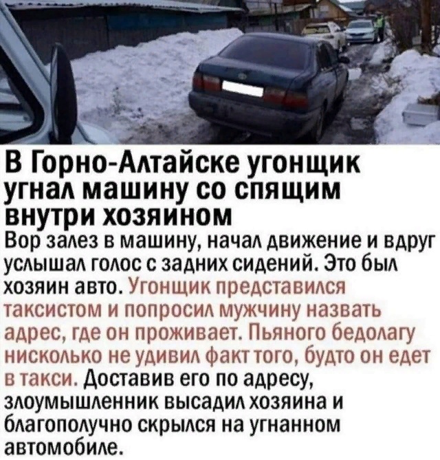 В Горно Алтайске угонщик угнал машину со спящим внутри хозяином Вор залез в машину начал движение и вдруг услышал голос с задних сидений Это был хозяин авто Угонщик представился таксистом и попросил мужчину назвать адрес где он проживает Пьяного бедолагу нисколько не удивил Факт того будто он едет в такси доставив его по адресу злоумышленник высадил хозяина и благополучно скрылся на угнанном автом