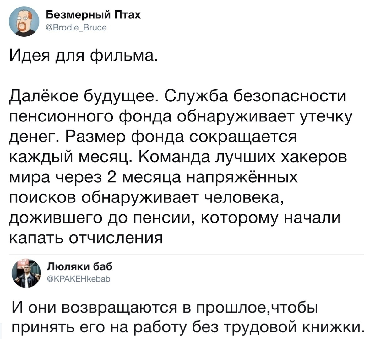 Безмерный Птах Вгооіе_Вгысе Идея для фильма Далёкое будущее Служба безопасности пенсионного фонда обнаруживает утечку денег Размер фонда сокращается каждый месяц Команда лучших хакеров мира через 2 месяца напряжённых поисков обнаруживает человека дожившего до пенсии которому начали капать отчисления Люляки баб КРАКЕНКеЬаЬ И они возвращаются в прошлоечтобы принять его на работу без трудовой книжки