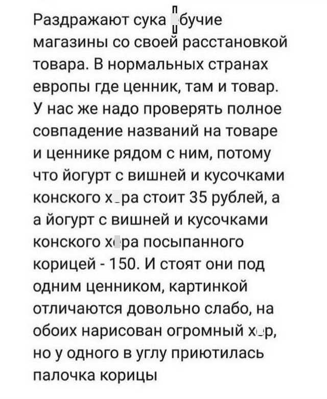 Раздражают сука бучие магазины со своей расстановкой товара В нормальных странах европы где ценник там и товар У нас же надо проверять полное совпадение названий на товаре и ценнике рядом с ним потому что йогурт с вишней и кусочками конского х_ра стоит 35 рублей а а йогурт с вишней и кусочками конского хц ра посыпанного корицей 150 И стоят они под одним ценником картинкой отличаются довольно слабо