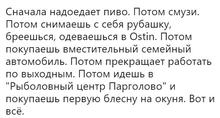 Сначала надоедает пиво Потом смузи Потом снимаешь с себя рубашку бреешься одеваешься в Оэтіп Потом покупаешь вместительный семейный автомобиль Потом прекращает работать по выходным Потом идешь в Рыболовный центр Парголово и покупаешь первую блесну на окуня Вот и всё