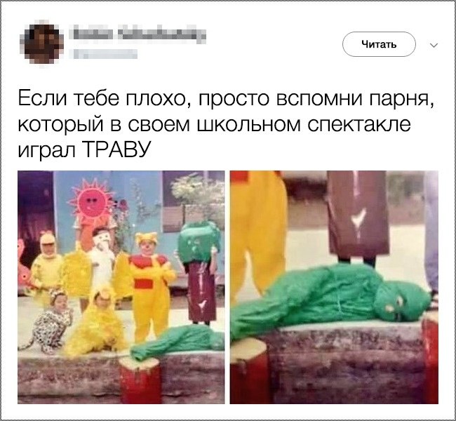 Если тебе плохо просто вспомни парня который в своем школьном спектакле играл ТРАВУ