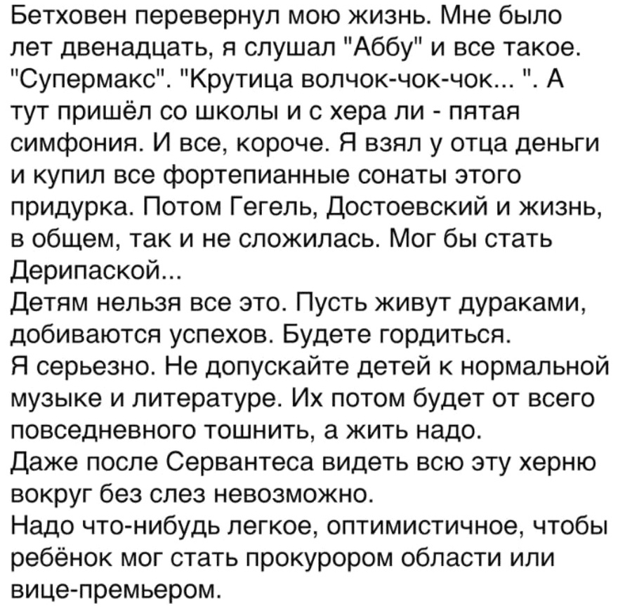 Бетховен перевернул мою жизнь Мне было лет двенадцать я слушал Аббу и все такое Супермакс Крутица волчок чок чок А тут пришёл со школы и с хера ли пятая симфония И все короче Я взял у отца деньги и купил все фортепианные сонаты этого придурка Потом Гегель Достоевский и жизнь в общем так и не сложилась Мог бы стать Дерипаской Детям нельзя все это Пусть живут дураками добиваются успехов Будете горди