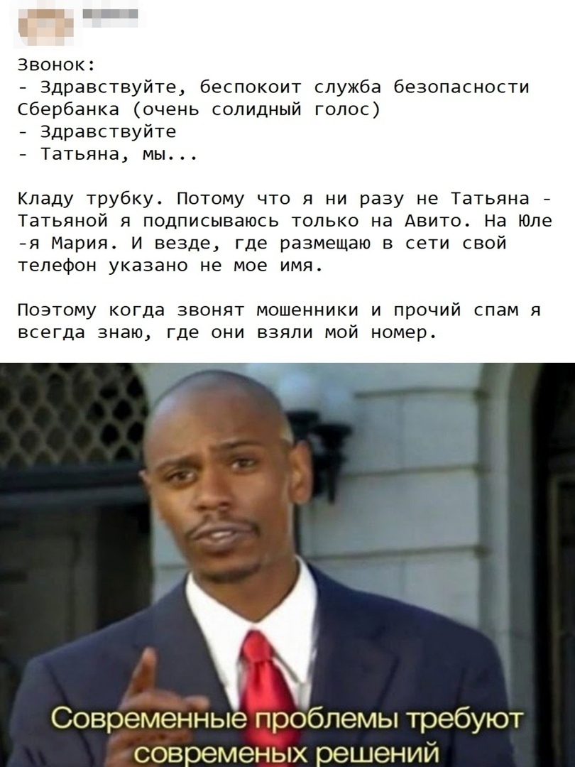 Звонок Здравствуйте беспокоит служба безопасности Сбербанка очень солидный голос Здравствуйте Татьяна мы Кладу трубку Потому что я ни разу не Татьяна Татьяной я подписываюсь только на Авито На Юле я Мария И везде где размещаю в сети свой телефон указано не мое имя ПОЭТОМУ когда ЗВОНЯТ МОШЕННИКИ И ПРОЧИЙ СПЭМ Я ВСЕГДЭ знаю где ОНИ ВЗЯЛИ МОЙ номер Современные проблемы требуют современых решений