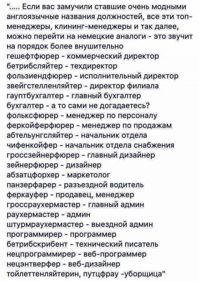 Если вас замучили ставшие очень модными англоязычные названия должностей все эти топ менеджеры клинингменеджеры и так далее можно перейти на немецкие аналоги это звучит на порядок более внушительно гешефтфюрер коммерческий директор бетрибспяйтер техдиректор фопьзиендфюрер исполнительный директор звейгстелпенпяйтер директор филиала гауптбухгаптер главный бухгалтер бухгалтер а то сами не догадаетесь