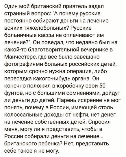 Один мой британский приятель задал странный вопрос А почему русские ПОСТОЯННО собирают ДЕНЬГИ На лечение всяких тяжелобольных Русские больничные КЭССЫ не ОППЭЧИВЗЮТ ИМ лечение Он поведал что недавно был на какойто благотворительной вечернике в Манчестере где все было завешано фотографиями больных российских детей КОТОРЫМ СРОЧНО нужна операция ПИбО пересадка какогоАнибудь органа Он конечно положил 