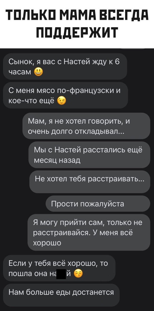 ТПЛЬКП МдМд ВЕЕГдд ППддЕРЖИТ Сынок я вас с Настей жду к 6 часам С меня мясо поФранцузски и кое что ещё Мам я не хотел говорить и очень долго откладывал Мы Настей расстались ещё месяц назад Не хотел тебя расстраивать Прости пожалуйста Я могу прийти сам только не расстраивайся У меня всё хорошо Если у тебя всё хорошо то пошла она не й Нам больше еды достанется