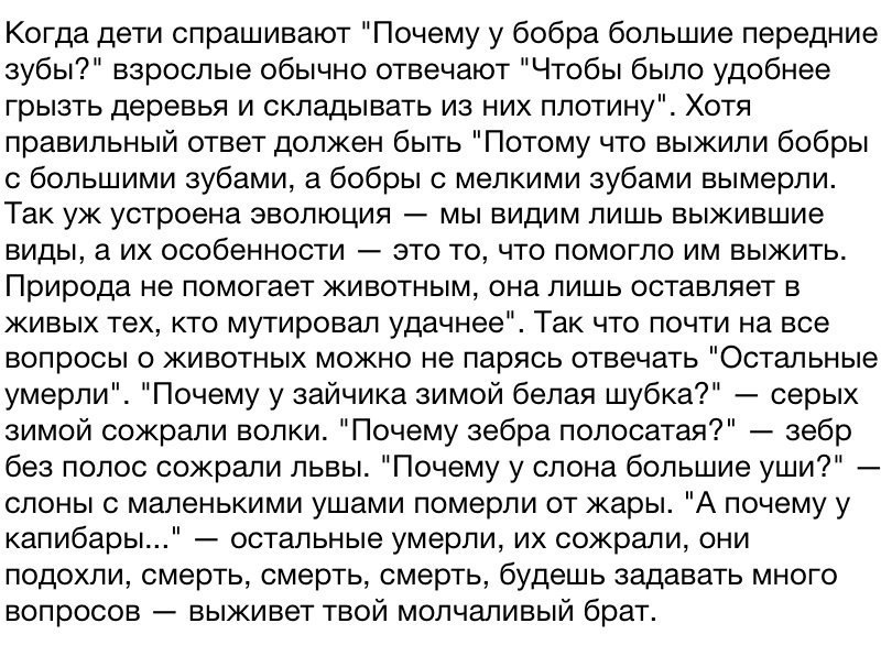 Когда дети спрашивают Почему у бобра большие передние зубы взрослые обычно отвечают Чтобы было удобнее грызть деревья и складывать из них плотину Хотя правильный ответ должен быть Потому что выжили бобры с большими зубами а бобры с мелкими зубами вымерли Так уж устроена эволюция мы видим лишь выжившие виды а их особенности это то что помогло им выжить Природа не помогает животным она лишь оставляе