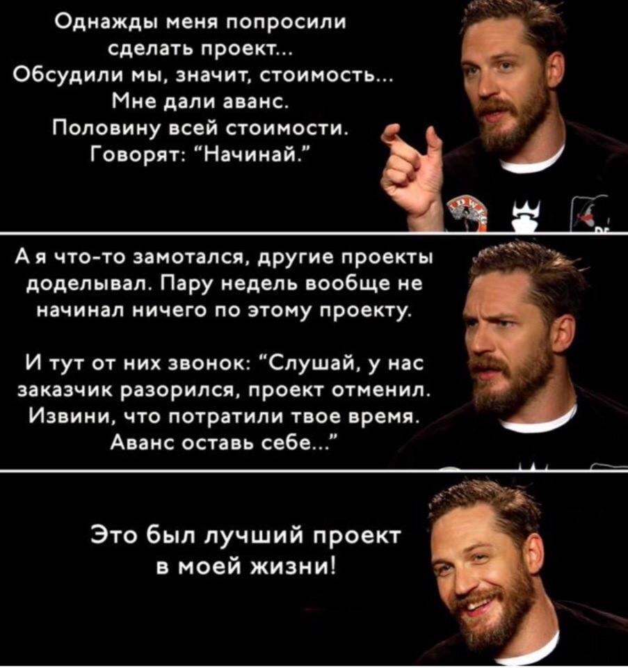 Однажды меня попросили сделать проект обсудили мы значит стоимость Мне дали аванс Половину всей стоимости Говорят Начинаи Ая что то замотапся другие проекты _ доделывал Пару недель вообще не начинал ничего по этому проекту И тут от них звонок Слушай у нас заказчик разорился проект отменил Извини что потратили твое время Аванс оставь себе Это был лучший проект в моей жизни