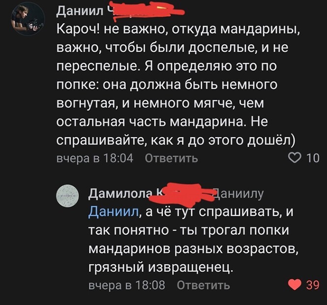 934 Ц даниип _ Кароч не важно откуда мандарины важно чтобы были доспелые и не переспелые Я определяю это по попке она должна быть немного вогнутая и немного мягче чем остальная часть мандарина Не спрашивайте как я до этого дошёл вчера в 1804 Ответить О 10 Дамилоланиилу Даниил а чё т спрашивать и так ПОНЯТНО ТЫ трогал ПОПКИ мандаринов разных ВОЗРЭСТОВ грязный извращенец вчера в1808 Ответить 39