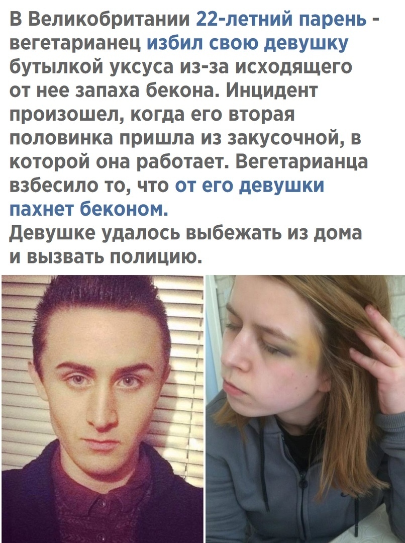 В Великобритании 22 летний парень вегетарианец избил свою девушку бутылкой уксуса из за исходящего от нее запаха бекона Инцидент произошел когда его вторая половинка пришла из закусочной в которой она работает Вегетарианца взбесило то что от его девушки пахнет беконом Девушке удалось выбежать из дома и вызвать полицию