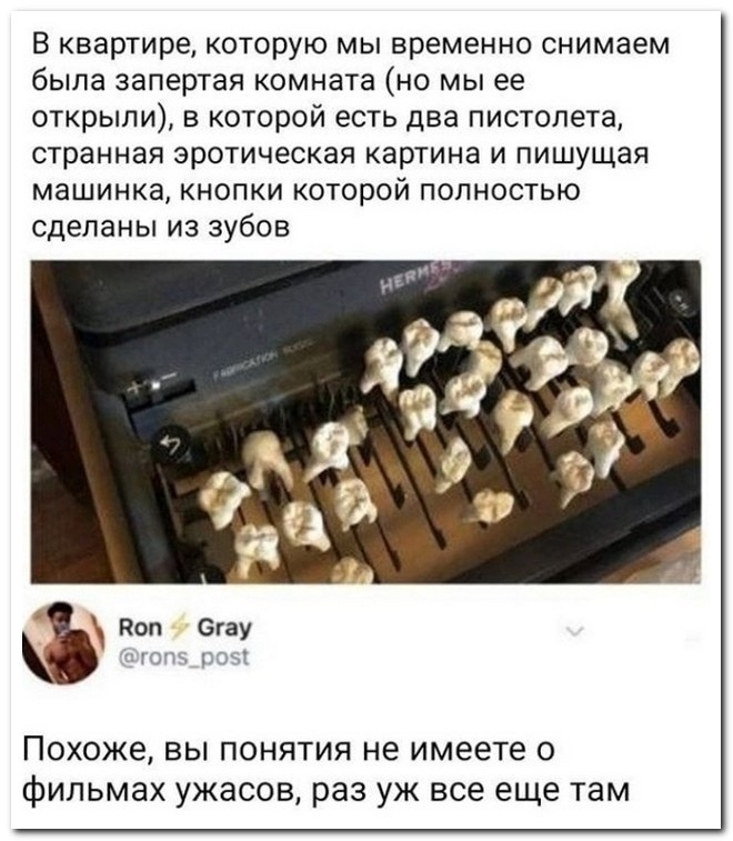 В квартире которую мы временно снимаем была запертая комната но мы ее открыли в которой есть два пистолета странная эротическая картина и пишущая машинка кнопки которой полностью сделаны из зубов ПОХОЖЭ ВЫ ПОНЯТИЯ не имеете О фильмах ужасов раз УЖ все еще там