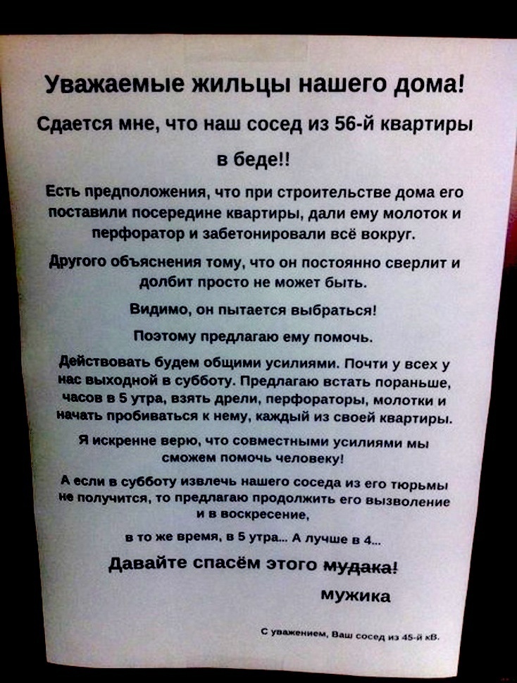 Уважаемые жильцы нашего дома Сдается мне что наш сосед из 56 й квартиры в беде Есть предположения что при строительстве дома его поставили посередине квартиры дали ему молоток и перфоратор и забетонировали всё вокруг другою объяснения тому что он постоянно сверлит и долбит просто не может быть Видимо он пытается выбраться Поэтому предлагаю ему помочь п будем общими усилиями Почти у всех у жшходиой