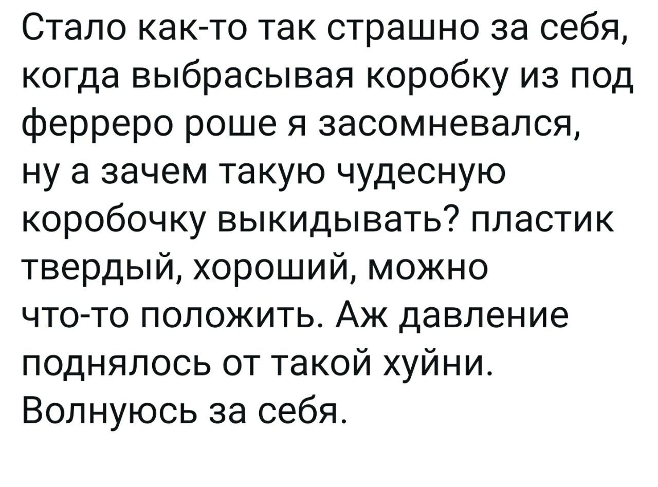 Стало как то так страшно за себя когда выбрасывая коробку из под ферреро роше я засомневался ну а зачем такую чудесную коробочку выкидывать пластик твердый хороший можно что то положить Аж давление поднялось от такой хуйни Волнуюсь за себя