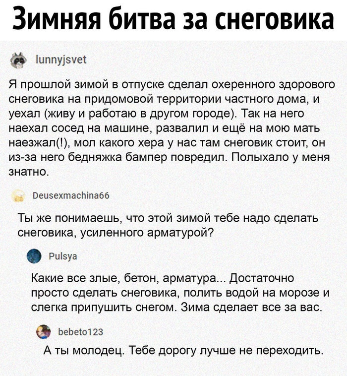 Зимняя битва за снеговика иппуізуа Я прошлой зимой в отпуске сделал охеренного здорового СНЕГОБИКЭ НЭ придомовой территории ЧаСТНОГО дома И уехал живу и работаю в другом городе Так на него наехал сосед на машине РЭЗВЗПИП И ещё на МОЮ мать наезжап моп какого хера у нас там снеговик стоит он из за него бедняжка бампер повредил Попыхапо у меня знатно _ Веиэехтасніпабб Ты же понимаешь что этой зимой т